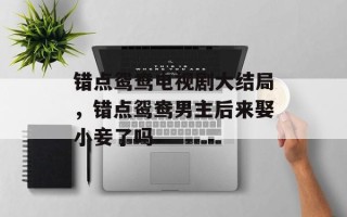 错点鸳鸯电视剧大结局，错点鸳鸯男主后来娶小妾了吗
