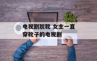 电视剧脱靴 女主一直穿靴子的电视剧