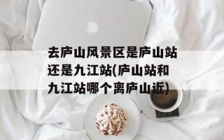 去庐山风景区是庐山站还是九江站(庐山站和九江站哪个离庐山近)
