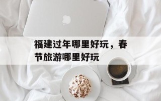 福建过年哪里好玩，春节旅游哪里好玩