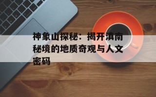 神象山探秘：揭开滇南秘境的地质奇观与人文密码