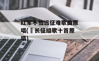 红军不怕远征难歌曲原唱(巜长征组歌十首原唱)