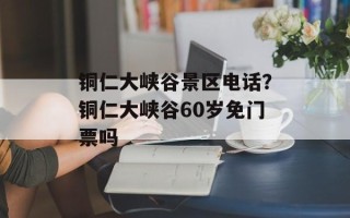 铜仁大峡谷景区电话？铜仁大峡谷60岁免门票吗