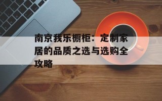 南京我乐橱柜：定制家居的品质之选与选购全攻略