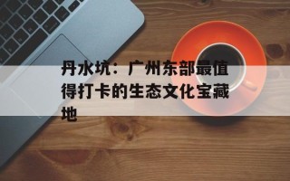 丹水坑：广州东部最值得打卡的生态文化宝藏地