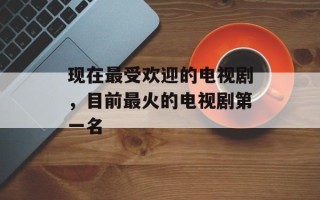 现在最受欢迎的电视剧，目前最火的电视剧第一名