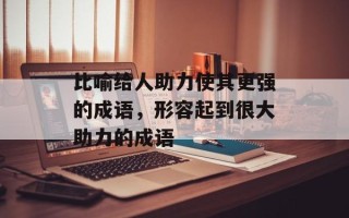 比喻给人助力使其更强的成语，形容起到很大助力的成语