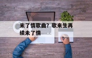 末了情歌曲？歌来生再续未了情