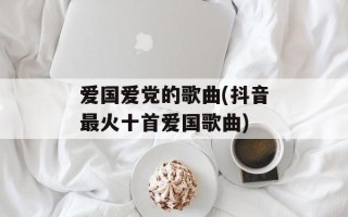 爱国爱党的歌曲(抖音最火十首爱国歌曲)