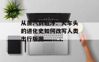 从蒸汽到磁浮：火车头的进化史如何改写人类出行版图