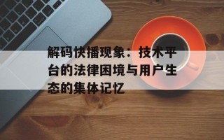 解码快播现象：技术平台的法律困境与用户生态的集体记忆