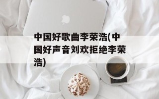 中国好歌曲李荣浩(中国好声音刘欢拒绝李荣浩)