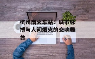 杭州南火车站：城市脉搏与人间烟火的交响舞台