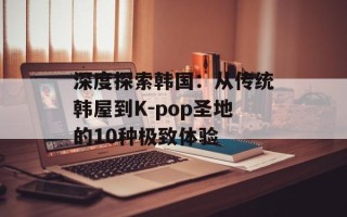 深度探索韩国：从传统韩屋到K-pop圣地的10种极致体验