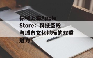 探秘上海Apple Store：科技圣殿与城市文化地标的双重魅力