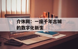 介休网：一座千年古城的数字化新生