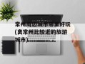 常州周边城市哪里好玩(离常州比较近的旅游城市)
