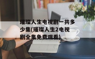 璀璨人生电视剧一共多少集(璀璨人生2电视剧全集免费观看)