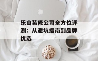 乐山装修公司全方位评测：从避坑指南到品牌优选