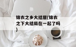 锦衣之乡大结居(锦衣之下大结局在一起了吗)