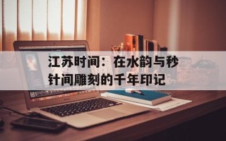 江苏时间：在水韵与秒针间雕刻的千年印记