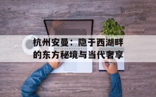 杭州安曼：隐于西湖畔的东方秘境与当代奢享