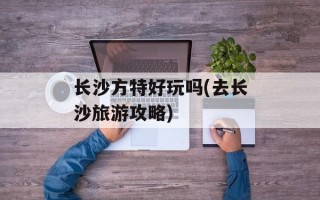 长沙方特好玩吗(去长沙旅游攻略)