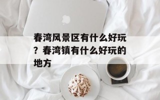 春湾风景区有什么好玩？春湾镇有什么好玩的地方