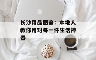 长沙用品图鉴：本地人教你用对每一件生活神器