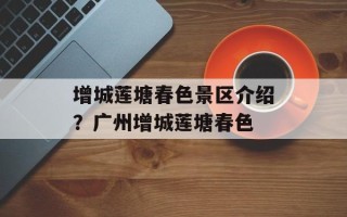 增城莲塘春色景区介绍？广州增城莲塘春色