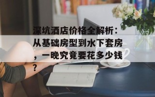 深坑酒店价格全解析：从基础房型到水下套房，一晚究竟要花多少钱？