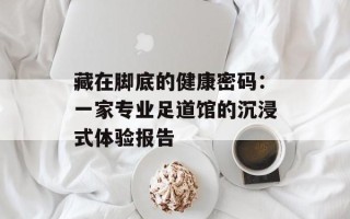 藏在脚底的健康密码：一家专业足道馆的沉浸式体验报告