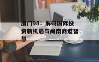 厦门98：解码国际投资新机遇与闽南商道智慧