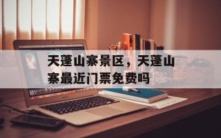 天蓬山寨景区，天蓬山寨最近门票免费吗