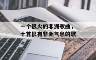 一个很火的非洲歌曲，十首很有非洲气息的歌