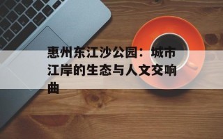 惠州东江沙公园：城市江岸的生态与人文交响曲