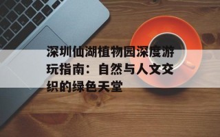 深圳仙湖植物园深度游玩指南：自然与人文交织的绿色天堂
