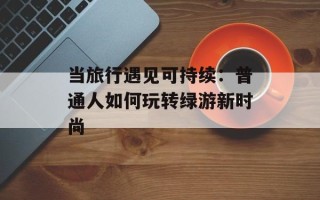 当旅行遇见可持续：普通人如何玩转绿游新时尚