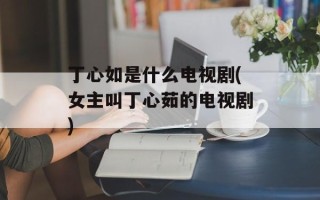 丁心如是什么电视剧(女主叫丁心茹的电视剧)