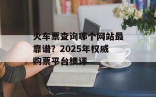 火车票查询哪个网站最靠谱？2025年权威购票平台横评