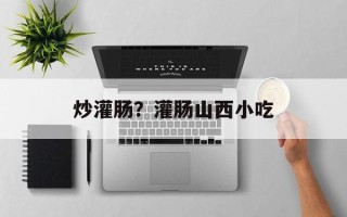 炒灌肠？灌肠山西小吃