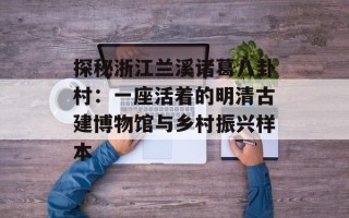 探秘浙江兰溪诸葛八卦村：一座活着的明清古建博物馆与乡村振兴样本