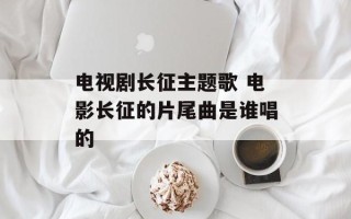 电视剧长征主题歌 电影长征的片尾曲是谁唱的