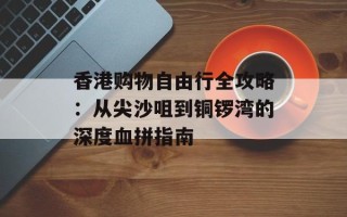 香港购物自由行全攻略：从尖沙咀到铜锣湾的深度血拼指南