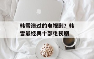 韩雪演过的电视剧？韩雪最经典十部电视剧