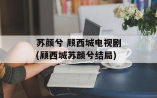 苏颜兮 顾西城电视剧(顾西城苏颜兮结局)