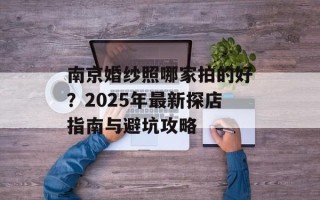 南京婚纱照哪家拍的好？2025年最新探店指南与避坑攻略
