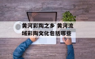 黄河彩陶之乡 黄河流域彩陶文化包括哪些