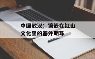 中国敖汉：镶嵌在红山文化里的塞外明珠