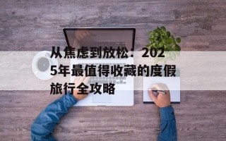 从焦虑到放松：2025年最值得收藏的度假旅行全攻略
